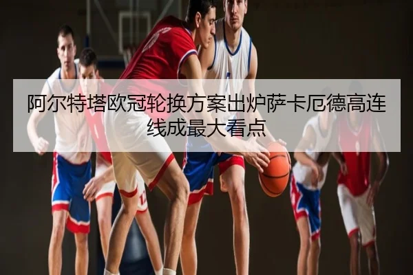 阿尔特塔欧冠轮换方案出炉萨卡厄德高连线成最大看点